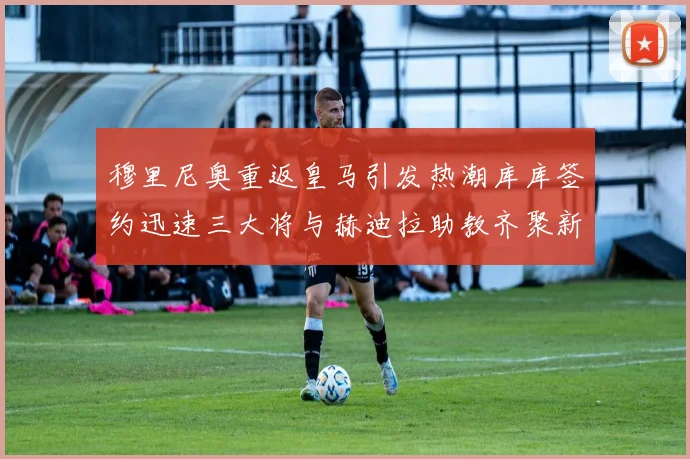 穆里尼奥重返皇马引发热潮库库签约迅速三大将与赫迪拉助教齐聚新阵容