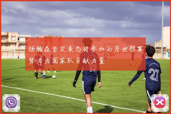 杨瀚森坚定表态将参加七月世预赛努力为国家队贡献力量