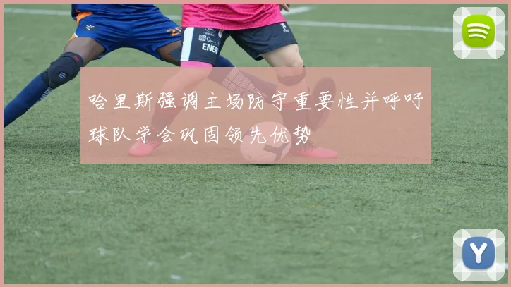 哈里斯强调主场防守重要性并呼吁球队学会巩固领先优势