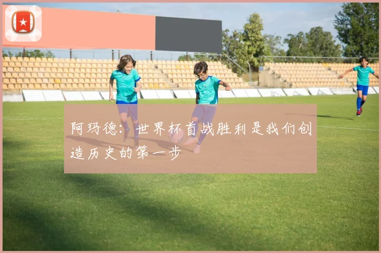 阿玛德：世界杯首战胜利是我们创造历史的第一步
