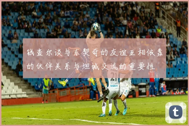 钱查尔谈与东契奇的友谊互相依靠的伙伴关系与坦诚交流的重要性