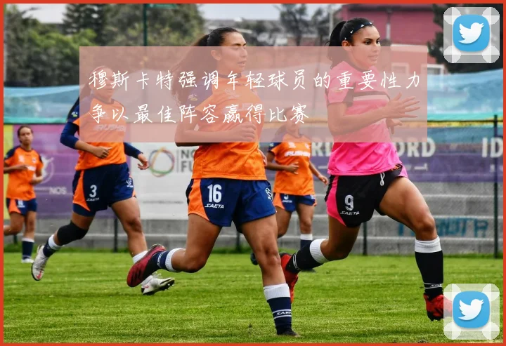 穆斯卡特强调年轻球员的重要性力争以最佳阵容赢得比赛