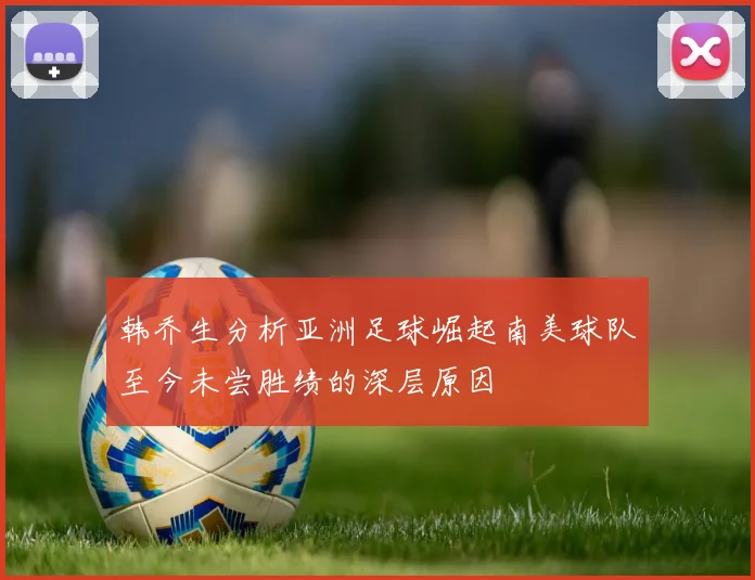 韩乔生分析亚洲足球崛起南美球队至今未尝胜绩的深层原因