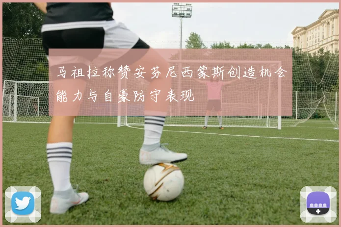 马祖拉称赞安芬尼西蒙斯创造机会能力与自豪防守表现