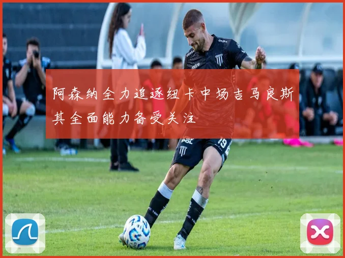 阿森纳全力追逐纽卡中场吉马良斯其全面能力备受关注