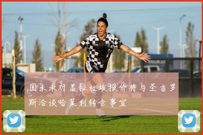 国米未对盖拉杜埃报价将与圣吉罗斯洽谈哈莱利转会事宜