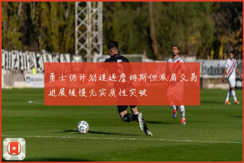勇士仍计划追逐詹姆斯但浓眉交易进展缓慢无实质性突破