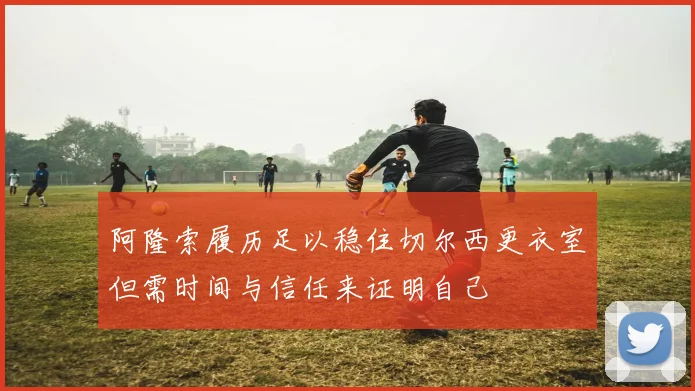 阿隆索履历足以稳住切尔西更衣室但需时间与信任来证明自己