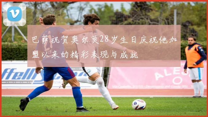 巴萨祝贺奥尔莫28岁生日庆祝他加盟以来的精彩表现与成就