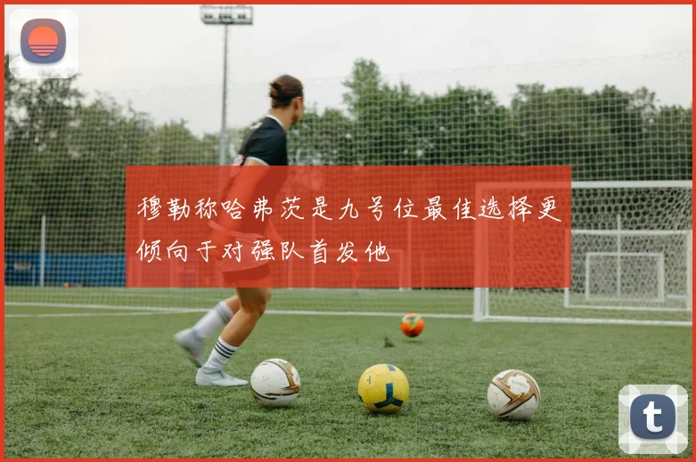 穆勒称哈弗茨是九号位最佳选择更倾向于对强队首发他