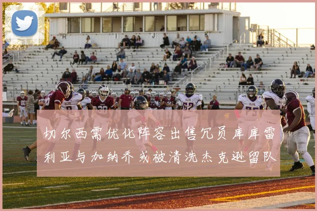 切尔西需优化阵容出售冗员库库雷利亚与加纳乔或被清洗杰克逊留队