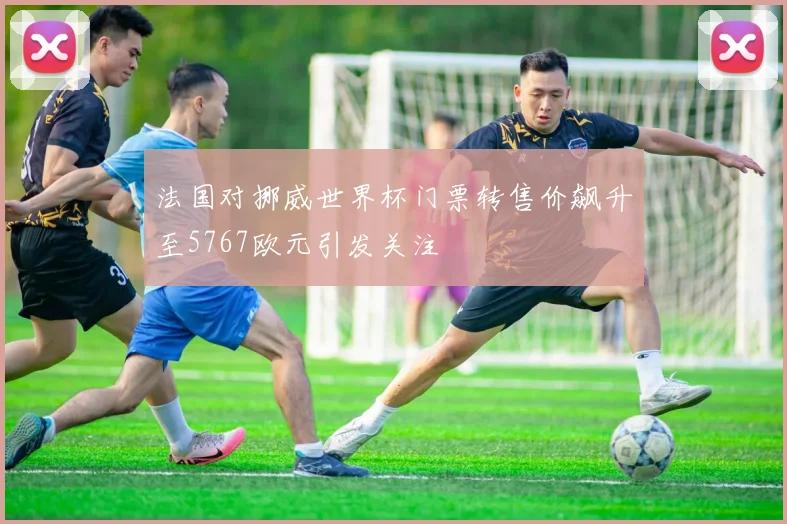 法国对挪威世界杯门票转售价飙升至5767欧元引发关注