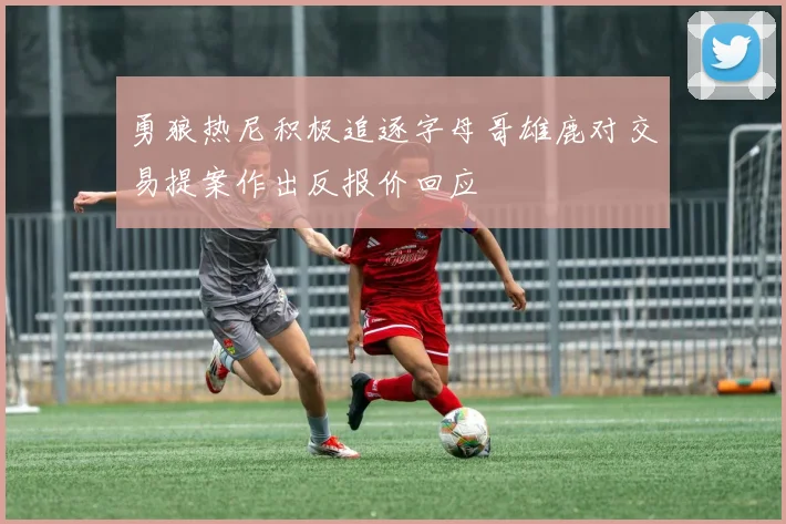 勇狼热尼积极追逐字母哥雄鹿对交易提案作出反报价回应