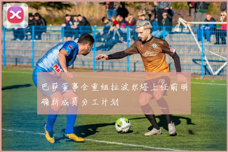 巴萨董事会重组拉波尔塔上任前明确新成员分工计划