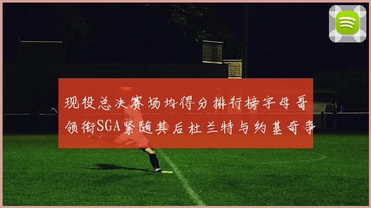 现役总决赛场均得分排行榜字母哥领衔SGA紧随其后杜兰特与约基奇争夺第三名