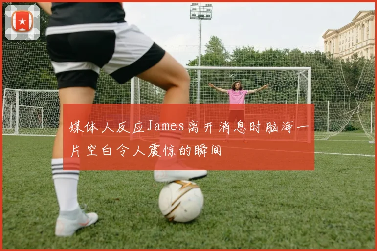 媒体人反应James离开消息时脑海一片空白令人震惊的瞬间