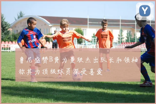 鲁尼盛赞B费为曼联杰出队长和领袖称其为顶级球员深受喜爱