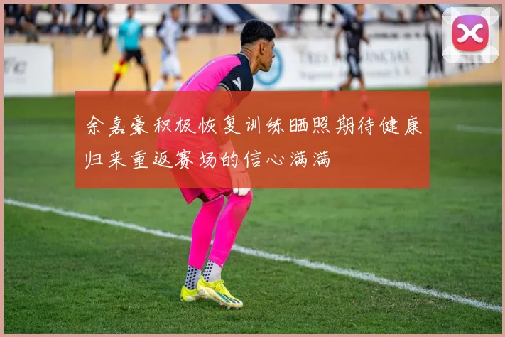 余嘉豪积极恢复训练晒照期待健康归来重返赛场的信心满满
