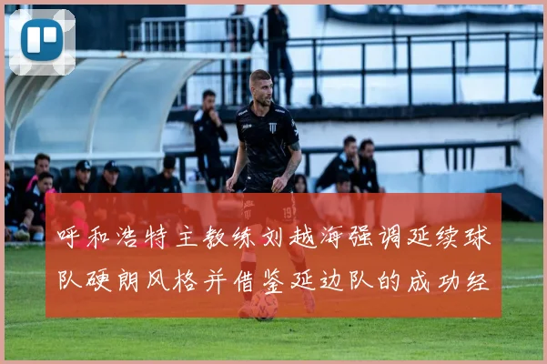 呼和浩特主教练刘越海强调延续球队硬朗风格并借鉴延边队的成功经验