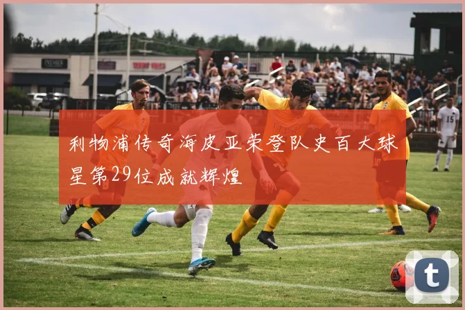利物浦传奇海皮亚荣登队史百大球星第29位成就辉煌