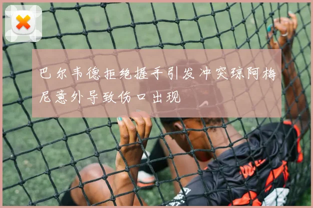 巴尔韦德拒绝握手引发冲突琼阿梅尼意外导致伤口出现