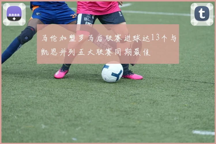 马伦加盟罗马后联赛进球达13个与凯恩并列五大联赛同期最佳