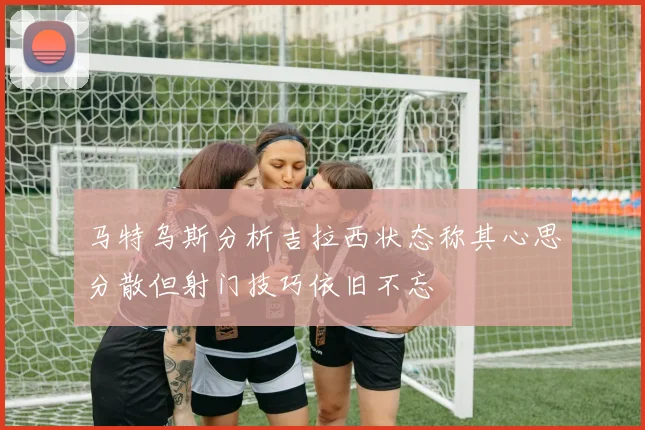 马特乌斯分析吉拉西状态称其心思分散但射门技巧依旧不忘