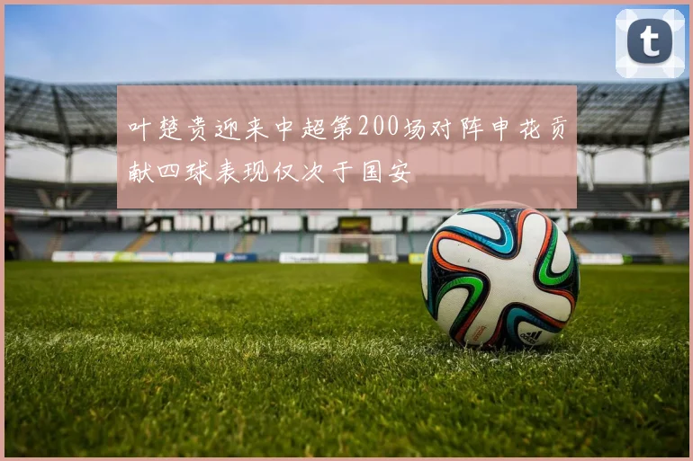 叶楚贵迎来中超第200场对阵申花贡献四球表现仅次于国安